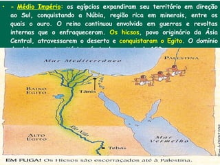 • - Médio Império: os egípcios expandiram seu território em direção
  ao Sul, conquistando a Núbia, região rica em minerais, entre os
  quais o ouro. O reino continuou envolvido em guerras e revoltas
  internas que o enfraqueceram. Os hicsos, povo originário da Ásia
  Central, atravessarem o deserto e conquistaram o Egito. O domínio
  dos hicsos em território egípcio durou mais de 150 anos.
 