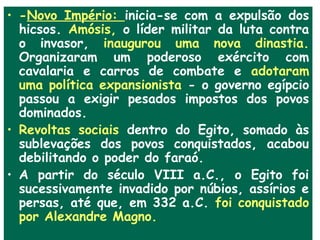 • -Novo Império: inicia-se com a expulsão dos
  hicsos. Amósis, o líder militar da luta contra
  o invasor, inaugurou uma nova dinastia.
  Organizaram um poderoso exército com
  cavalaria e carros de combate e adotaram
  uma política expansionista - o governo egípcio
  passou a exigir pesados impostos dos povos
  dominados.
• Revoltas sociais dentro do Egito, somado às
  sublevações dos povos conquistados, acabou
  debilitando o poder do faraó.
• A partir do século VIII a.C., o Egito foi
  sucessivamente invadido por núbios, assírios e
  persas, até que, em 332 a.C. foi conquistado
  por Alexandre Magno.
 
