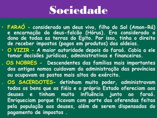 Sociedade
• FARAÓ - considerado um deus vivo, filho do Sol (Amon-Rá)
  e encarnação do deus-falcão (Hórus). Era considerado o
  dono de todas as terras do Egito. Por isso, tinha o direito
  de receber impostos (pagos em produtos) das aldeias.
• O VIZIR - A maior autoridade depois do faraó. Cabia a ele
  tomar decisões jurídicas, administrativas e financeiras.
. OS NOBRES -  Descendentes das famílias mais importantes
  dos antigos nomos cuidavam da administração das províncias
  ou ocupavam os postos mais altos do exército.
. OS SACERDOTES- detinham muito poder, administravam
  todos os bens que os fiéis e o próprio Estado ofereciam aos
  deuses e tinham muita influência junto ao faraó.
  Enriqueciam porque ficavam com parte das oferendas feitas
  pela população aos deuses, além de serem dispensados do
  pagamento de impostos .
 