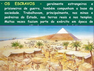 • OS   ESCRAVOS      -      geralmente estrangeiros e
 prisioneiros de guerra, também compunham a base da
 sociedade. Trabalhavam, principalmente, nas minas e
 pedreiras do Estado, nas terras reais e nos templos.
 Muitas vezes faziam parte do exército em época de
 guerra e eram utilizados como escravos domésticos .
 