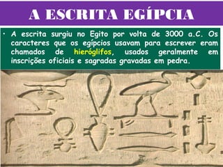A ESCRITA EGÍPCIA
• A escrita surgiu no Egito por volta de 3000 a.C. Os
  caracteres que os egípcios usavam para escrever eram
  chamados de hieróglifos, usados geralmente em
  inscrições oficiais e sagradas gravadas em pedra.
 