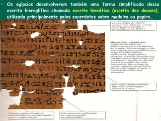 • Os egípcios desenvolveram também uma forma simplificada dessa
  escrita hieroglífica chamada escrita hierática (escrita dos deuses),
  utilizada principalmente pelos sacerdotes sobre madeira ou papiro.
 