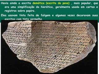 Havia ainda a escrita demótica (escrita do povo) , mais popular, que
  era uma simplificação da hierática, geralmente usada em cartas e
  registros sobre papiro.
Eles usavam tinta feita de fuligem e algumas vezes decoravam suas
   escritas com tinta vermelha.
 