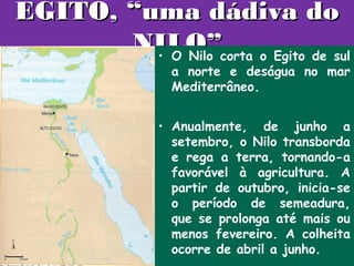 EGITO, “uma dádiva do
       NILO”corta o Egito de sul
         • O Nilo
               a norte e deságua no mar
               Mediterrâneo.


             • Anualmente, de junho a
               setembro, o Nilo transborda
               e rega a terra, tornando-a
               favorável à agricultura. A
               partir de outubro, inicia-se
               o período de semeadura,
               que se prolonga até mais ou
               menos fevereiro. A colheita
               ocorre de abril a junho.
 