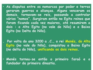 • As disputas entre os nomarcas por poder e terras
  geraram guerras e alianças. Alguns venceram os
  demais, tornavam-se reis, passando a controlar
  vários “nomos”. Surgiram então no Egito reinos que
  foram ficando cada vez maiores, até resumirem a
  dois : o Alto Egito (no vale do Nilo) e o Baixo
  Egito (no Delta do Nilo).


. Por volta do ano 3200 a .C., o rei Menés, do Alto
  Egito (no vale do Nilo), conquistou o Baixo Egito
  (no delta do Nilo), unificando os dois reinos.

• Menés tornou-se então o primeiro faraó e o
  fundador da primeira dinastia.
 