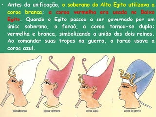 • Antes da unificação, o soberano do Alto Egito utilizava a
  coroa branca; a coroa vermelha era usada no Baixo
  Egito. Quando o Egito passou a ser governado por um
  único soberano, o faraó, a coroa tornou-se dupla:
  vermelha e branca, simbolizando a união dos dois reinos.
  Ao comandar suas tropas na guerra, o faraó usava a
  coroa azul.
•  
 