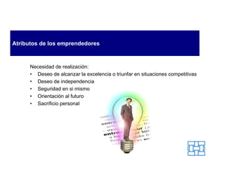 Atributos de los emprendedores



      Necesidad de realización:
      • Deseo de alcanzar la excelencia o triunfar en situaciones competitivas
      • Deseo de independencia
      • Seguridad en si mismo
      • Orientación al futuro
      • Sacrificio personal
 