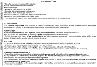 Consultar siempre al medico o al farmacéutico 
Utilizar los medicamentos adecuadamente 
No automedicarse 
No mezclar medicamentos con alcohol 
Consultar el prospecto de cada medicamento 
Respetar la dosis marcada por el medico 
Intentar no conducir o ser prudente al principio del tratamiento 
No mezclar medicamento salvo prescripción medica 
Tener cuidado con el café u otras sustancias que pueden alterar los efectos de los medicamentos 
PRECAUCIONES GENERALES 
02-EL CONDUCTOR 8 
ESTADO ANIMICO 
Los cambios emocionales antes o durante la conducción (emociones fuertes, discusiones airadas, excesiva atención a emisiones 
radiofónicas, etc.) influyen en la concentración del conductor, aumentando el peligro de accidente. 
ALIMENTACION 
Una comida abundante y de difícil digestión puede producir somnolencia y aumentar la fatiga del conductor. 
Por el contrario, si la alimentación es demasiado escasa se pueden producir pequeños mareos. 
En todo caso, es mejor hacer varias comidas ligeras que sólo unas pocas abundantes y es recomendable esperar algún tiempo 
después de las principales comidas antes de ponerse al volante. 
VESTUARIO 
El conductor debe utilizar ropa cómoda, no demasiado ajustada, para que no dificulte los movimientos ni oprima. 
En invierno no es aconsejable conducir con abrigo o prendas similares. 
Es recomendable utilizar calzado flexible y ligero que permita una actuación adecuada sobre los pedales. 
Se desaconseja el uso de calzados con suela muy gruesa, tacón alto o que no estén bien sujetos a los pies (tipo chancleta). 
EL VESTUARIO DEL MOTOCICLISTA 
Es absolutamente necesario que utilicen una indumentaria que les proteja adecuadamente en cualquier época del año. 
El traje ha de ser de colores vivos y llamativos, de piel u otro material similar que preserva de posibles daños y raspaduras. 
Para conducir una motocicleta es imprescindible llevar guantes. 
Los más adecuados son los guantes de piel y sin dibujo, deben permitir un agarre firme, estar ventilados o forrados, tener protector 
y la mínima cantidad de masa posible. 
Son necesarias unas botas fuertes, que protejan los pies y los tobillos, preferiblemente de cuero, con tacón, para poder sujetarse bien 
en los estribos o apoyapiés. 
OTROS FACTORES 
 