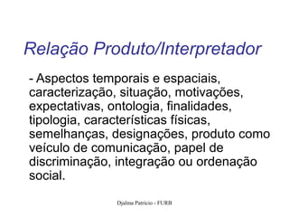 Relação Produto/Interpretador
- Aspectos temporais e espaciais,
caracterização, situação, motivações,
expectativas, ontologia, finalidades,
tipologia, características físicas,
semelhanças, designações, produto como
veículo de comunicação, papel de
discriminação, integração ou ordenação
social.
             Djalma Patricio - FURB   102
 
