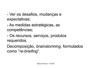 - Ver os desafios, mudanças e
expectativas;
- As medidas estratégicas, as
competências;
- Os recursos, serviços, produtos
requeridos.
Decomposição, brainstorming, formulados
como “re-briefing”.

               Djalma Patricio - FURB   105
 