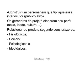 -Construir um personagem que tipifique esse
interlocutor (público alvo).
Os geradores do projeto elaboram seu perfil
(sexo, idade, cultura,...).
Relacionar ao produto segundo seus prazeres:
- Fisiológicos;
- Sociais;
- Psicológicos e
- Ideológicos.


                 Djalma Patricio - FURB        108
 