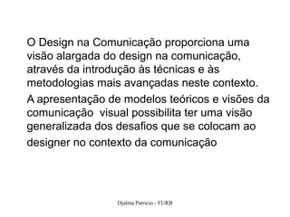 O Design na Comunicação proporciona uma
visão alargada do design na comunicação,
através da introdução às técnicas e às
metodologias mais avançadas neste contexto.
A apresentação de modelos teóricos e visões da
comunicação visual possibilita ter uma visão
generalizada dos desafios que se colocam ao
designer no contexto da comunicação




                 Djalma Patricio - FURB      11
 