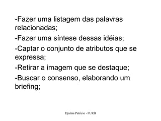 -Fazer uma listagem das palavras
relacionadas;
-Fazer uma síntese dessas idéias;
-Captar o conjunto de atributos que se
expressa;
-Retirar a imagem que se destaque;
-Buscar o consenso, elaborando um
briefing;


               Djalma Patricio - FURB    110
 