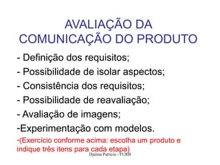 AVALIAÇÃO DA
COMUNICAÇÃO DO PRODUTO
- Definição dos requisitos;
- Possibilidade de isolar aspectos;
- Consistência dos requisitos;
- Possibilidade de reavaliação;
- Avaliação de imagens;
-Experimentação com modelos.
-(Exercício conforme acima: escolha um produto e
indique três itens para cada etapa)
                     Djalma Patricio - FURB        118
 
