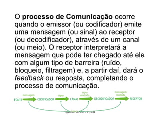 O processo de Comunicação ocorre
quando o emissor (ou codificador) emite
uma mensagem (ou sinal) ao receptor
(ou decodificador), através de um canal
(ou meio). O receptor interpretará a
mensagem que pode ter chegado até ele
com algum tipo de barreira (ruído,
bloqueio, filtragem) e, a partir daí, dará o
feedback ou resposta, completando o
processo de comunicação.


                Djalma Patricio - FURB         17
 