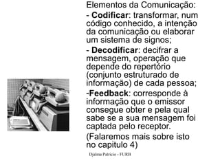 Elementos da Comunicação:
- Codificar: transformar, num
código conhecido, a intenção
da comunicação ou elaborar
um sistema de signos;
- Decodificar: decifrar a
mensagem, operação que
depende do repertório
(conjunto estruturado de
informação) de cada pessoa;
-Feedback: corresponde à
informação que o emissor
consegue obter e pela qual
sabe se a sua mensagem foi
captada pelo receptor.
(Falaremos mais sobre isto
no capitulo 4)
Djalma Patricio - FURB          18
 