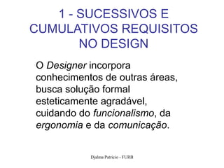 1 - SUCESSIVOS E
CUMULATIVOS REQUISITOS
       NO DESIGN
O Designer incorpora
conhecimentos de outras áreas,
busca solução formal
esteticamente agradável,
cuidando do funcionalismo, da
ergonomia e da comunicação.


           Djalma Patricio - FURB   2
 