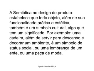 A Semiótica no design de produto
estabelece que todo objeto, além de sua
funcionalidade prática e estética,
também é um símbolo cultural, algo que
tem um significado. Por exemplo: uma
cadeira, além de servir para descanso e
decorar um ambiente, é um símbolo de
status social, ou uma lembrança de um
ente, ou uma peça de moda.

              Djalma Patricio - FURB      22
 