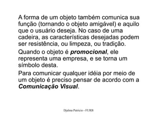 A forma de um objeto também comunica sua
função (tornando o objeto amigável) e aquilo
que o usuário deseja. No caso de uma
cadeira, as características desejadas podem
ser resistência, ou limpeza, ou tradição.
Quando o objeto é promocional, ele
representa uma empresa, e se torna um
símbolo desta.
Para comunicar qualquer idéia por meio de
um objeto é preciso pensar de acordo com a
Comunicação Visual.


                Djalma Patricio - FURB         23
 