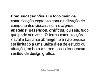 Comunicação Visual é todo meio de
comunicação expresso com a utilização de
componentes visuais, como: signos,
imagens, desenhos, gráficos, ou seja, tudo
que pode ser visto. O termo comunicação
visual é bastante abrangente e não precisa
ser limitado a uma única área de estudo ou
atuação, embora o termo possa ter o mesmo
sentido de design gráfico.



                Djalma Patricio - FURB       24
 
