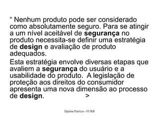 “ Nenhum produto pode ser considerado
como absolutamente seguro. Para se atingir
a um nível aceitável de segurança no
produto necessita-se definir uma estratégia
de design e avaliação de produto
adequados.
Esta estratégia envolve diversas etapas que
avaliem a segurança do usuário e a
usabilidade do produto. A legislação de
proteção aos direitos do consumidor
apresenta uma nova dimensão ao processo
de design.              >

                Djalma Patricio - FURB    28
 