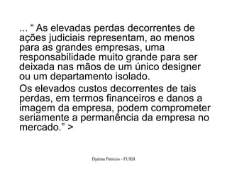 ... “ As elevadas perdas decorrentes de
ações judiciais representam, ao menos
para as grandes empresas, uma
responsabilidade muito grande para ser
deixada nas mãos de um único designer
ou um departamento isolado.
Os elevados custos decorrentes de tais
perdas, em termos financeiros e danos a
imagem da empresa, podem comprometer
seriamente a permanência da empresa no
mercado.” >

              Djalma Patricio - FURB   29
 