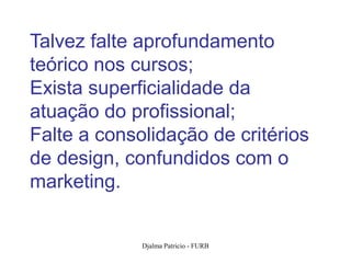 Talvez falte aprofundamento
teórico nos cursos;
Exista superficialidade da
atuação do profissional;
Falte a consolidação de critérios
de design, confundidos com o
marketing.


             Djalma Patricio - FURB   32
 