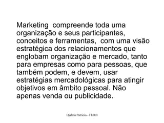 Marketing compreende toda uma
organização e seus participantes,
conceitos e ferramentas, com uma visão
estratégica dos relacionamentos que
englobam organização e mercado, tanto
para empresas como para pessoas, que
também podem, e devem, usar
estratégias mercadológicas para atingir
objetivos em âmbito pessoal. Não
apenas venda ou publicidade.

              Djalma Patricio - FURB      38
 