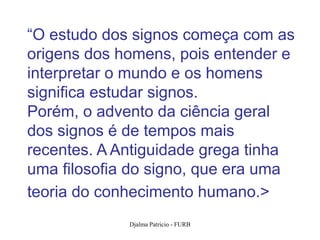 “O estudo dos signos começa com as
origens dos homens, pois entender e
interpretar o mundo e os homens
significa estudar signos.
Porém, o advento da ciência geral
dos signos é de tempos mais
recentes. A Antiguidade grega tinha
uma filosofia do signo, que era uma
teoria do conhecimento humano.>
             Djalma Patricio - FURB   40
 