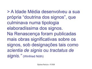 > A Idade Média desenvolveu a sua
própria “doutrina dos signos”, que
culminava numa tipologia
elaboradíssima dos signos.
Na Renascença foram publicadas
mais obras significativas sobre os
signos, sob designações tais como
scientia de signis ou tractatus de
signis.” (Winfried Nöth)
              Djalma Patricio - FURB   41
 