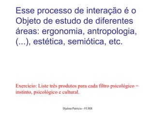 Esse processo de interação é o
Objeto de estudo de diferentes
áreas: ergonomia, antropologia,
(...), estética, semiótica, etc.




Exercício: Liste três produtos para cada filtro psicológico =
instinto, psicológico e cultural.


                       Djalma Patricio - FURB                   50
 