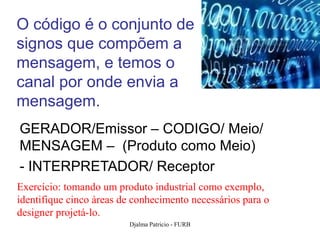O código é o conjunto de
signos que compõem a
mensagem, e temos o
canal por onde envia a
mensagem.
GERADOR/Emissor – CODIGO/ Meio/
MENSAGEM – (Produto como Meio)
- INTERPRETADOR/ Receptor
Exercício: tomando um produto industrial como exemplo,
identifique cinco áreas de conhecimento necessários para o
designer projetá-lo.
                         Djalma Patricio - FURB              55
 