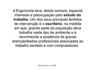 A Ergonomia teve, desde sempre, especial
  interesse e preocupação pelo estudo do
 trabalho. Um dos seus principais âmbitos
 de intervenção é o escritório, na medida
  em que, grande parte da população ativa
      trabalha neste tipo de ambiente e é
      reconhecida a existência de graves
doenças/lesões profissionais associadas ao
   trabalho sentado e com computadores.




               Djalma Patricio - FURB        6
 