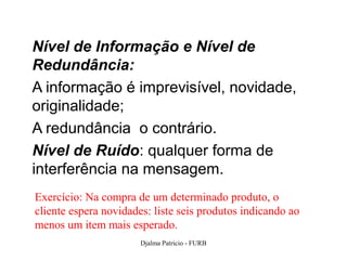 Nível de Informação e Nível de
Redundância:
A informação é imprevisível, novidade,
originalidade;
A redundância o contrário.
Nível de Ruído: qualquer forma de
interferência na mensagem.
Exercício: Na compra de um determinado produto, o
cliente espera novidades: liste seis produtos indicando ao
menos um item mais esperado.
                       Djalma Patricio - FURB                60
 