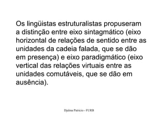Os lingüistas estruturalistas propuseram
a distinção entre eixo sintagmático (eixo
horizontal de relações de sentido entre as
unidades da cadeia falada, que se dão
em presença) e eixo paradigmático (eixo
vertical das relações virtuais entre as
unidades comutáveis, que se dão em
ausência).


               Djalma Patricio - FURB    63
 