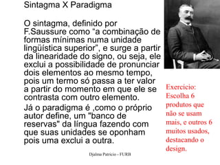 Sintagma X Paradigma

O sintagma, definido por
F.Saussure como “a combinação de
formas mínimas numa unidade
lingüística superior”, e surge a partir
da linearidade do signo, ou seja, ele
exclui a possibilidade de pronunciar
dois elementos ao mesmo tempo,
pois um termo só passa a ter valor
a partir do momento em que ele se          Exercicio:
contrasta com outro elemento.              Escolha 6
Já o paradigma é ,como o próprio           produtos que
autor define, um "banco de                 não se usam
reservas" da língua fazendo com            mais, e outros 6
que suas unidades se oponham               muitos usados,
pois uma exclui a outra.                   destacando o
                                           design.
                  Djalma Patricio - FURB               64
 