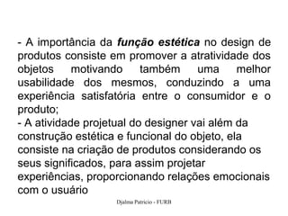 - A importância da função estética no design de
produtos consiste em promover a atratividade dos
objetos     motivando     também     uma     melhor
usabilidade dos mesmos, conduzindo a uma
experiência satisfatória entre o consumidor e o
produto;
- A atividade projetual do designer vai além da
construção estética e funcional do objeto, ela
consiste na criação de produtos considerando os
seus significados, para assim projetar
experiências, proporcionando relações emocionais
com o usuário
                   Djalma Patricio - FURB         7
 