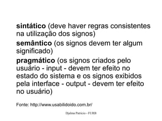 sintático (deve haver regras consistentes
na utilização dos signos)
semântico (os signos devem ter algum
significado)
pragmático (os signos criados pelo
usuário - input - devem ter efeito no
estado do sistema e os signos exibidos
pela interface - output - devem ter efeito
no usuário)
Fonte: http://www.usabilidoido.com.br/
                        Djalma Patricio - FURB   70
 