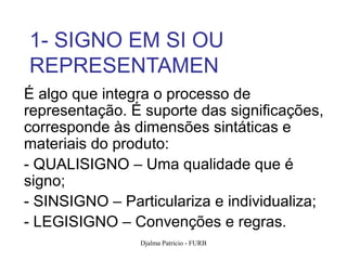 1- SIGNO EM SI OU
REPRESENTAMEN
É algo que integra o processo de
representação. É suporte das significações,
corresponde às dimensões sintáticas e
materiais do produto:
- QUALISIGNO – Uma qualidade que é
signo;
- SINSIGNO – Particulariza e individualiza;
- LEGISIGNO – Convenções e regras.
                Djalma Patricio - FURB    71
 