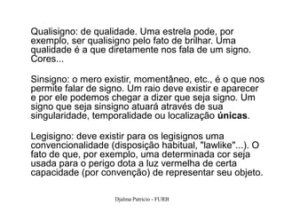 Qualisigno: de qualidade. Uma estrela pode, por
exemplo, ser qualisigno pelo fato de brilhar. Uma
qualidade é a que diretamente nos fala de um signo.
Cores...

Sinsigno: o mero existir, momentâneo, etc., é o que nos
permite falar de signo. Um raio deve existir e aparecer
e por ele podemos chegar a dizer que seja signo. Um
signo que seja sinsigno atuará através de sua
singularidade, temporalidade ou localização únicas.

Legisigno: deve existir para os legisignos uma
convencionalidade (disposição habitual, "lawlike"...). O
fato de que, por exemplo, uma determinada cor seja
usada para o perigo dota a luz vermelha de certa
capacidade (por convenção) de representar seu objeto.

                    Djalma Patricio - FURB             72
 