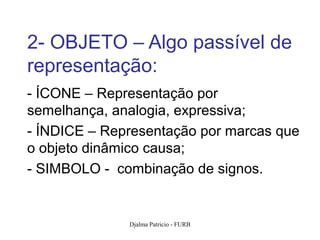 2- OBJETO – Algo passível de
representação:
- ÍCONE – Representação por
semelhança, analogia, expressiva;
- ÍNDICE – Representação por marcas que
o objeto dinâmico causa;
- SIMBOLO - combinação de signos.


              Djalma Patricio - FURB   73
 
