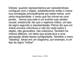 Índices: quando representamos por características
contiguas com o objeto, estabelecendo então o índice
sua correlação principalmente por estes meios, com
certa singularidade: o vento que faz mover-se uma
janela... vemos que este é um evento cujo caráter
causal, existencial, faz que o vejamos índice, um tipo
de signo segundo a representação; Peirce diz que um
índice envolve indivíduos e não diz nada sobre o
objeto, não generaliza, não coleciona. Também ha
índices dêiticos, um dedo que sinala leva a uma
percepção direta dessa contigüidade. Também o mero
"labeling", letras em um diagrama, por exemplo, é um
tipo de signo "índice".



                   Djalma Patricio - FURB                76
 