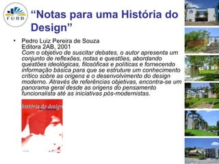 “Notas para uma História do
      Design”
• Pedro Luiz Pereira de Souza
  Editora 2AB, 2001
  Com o objetivo de suscitar debates, o autor apresenta um
  conjunto de reflexões, notas e questões, abordando
  questões ideológicas, filosóficas e políticas e fornecendo
  informação básica para que se estruture um conhecimento
  crítico sobre as origens e o desenvolvimento do design
  moderno. Através de referências objetivas, encontra-se um
  panorama geral desde as origens do pensamento
  funcionalista até as iniciativas pós-modernistas.




                                                               8
 