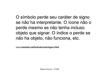 O símbolo perde seu caráter de signo
se não ha interpretante. O ícone não o
perde mesmo se não tenha incluso
objeto que signar. O índice o perde se
não ha objeto, não funciona, etc.
www.mesetas.net/turbulencias/signo.html




                     Djalma Patricio - FURB   80
 