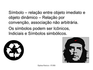 Símbolo – relação entre objeto imediato e
objeto dinâmico – Relação por
convenção, associação não arbitrária.
Os símbolos podem ser Icônicos,
Indiciais e Símbolos simbólicos.




               Djalma Patricio - FURB       83
 