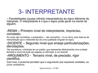 3- INTERPRETANTE
– Possibilidades (quase infinita) interpretativas do signo diferente do
intérprete. O interpretante é o que o signo pode gerar na mente de
alguém.

-REMA – Primeiro nível do interpretante, impreciso,
conotado;
As rosas são vermelhas, o predicativo – são vermelhas – é um rema, pois trata-se da
interpretação que o intérprete faz de uma qualidade singular do signo.
-DICENTE – Segundo nível que enseja particularizações,
denotações;
“Na arquitetura, a fachada de um prédio, que representa efetivamente uma unidade
fechada e como tal pode ser julgada ou afirmada, é um dicente”
-ARGUMENTO - Terceiro nível, de precisão, rigor
científico.
Com isso, é possível perceber que o argumento que expressa verdades, ou
juízos verdadeiros.
                                 Djalma Patricio - FURB                               85
 