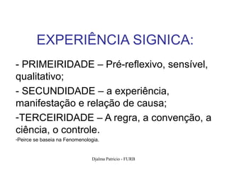 EXPERIÊNCIA SIGNICA:
- PRIMEIRIDADE – Pré-reflexivo, sensível,
qualitativo;
- SECUNDIDADE – a experiência,
manifestação e relação de causa;
-TERCEIRIDADE – A regra, a convenção, a
ciência, o controle.
-Peirce se baseia na Fenomenologia.


                               Djalma Patricio - FURB   86
 
