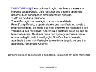 Fenomenologia é uma investigação que busca a essência
  inerente da aparência. Vale ressaltar que o termo aparência
  assume duas concepções simetricamente opostas.
  1. Ato de ocultar a realidade.
  2. manifestação ou revelação da mesma realidade.
  Pelo 2°. significado, a aparência é o que manifesta ou revela a
  própria realidade, de modo que esta encontra na realidade a sua
  verdade, a sua revelação. Aparência é qualquer coisa de que se
  tem consciência. Qualquer coisa que apareça à consciência é
  uma área legítima da investigação filosófica.Além do mais,
  aparência é uma manifestação da essência daquilo de que é a
  aparência. (Emanuele Coelho)



(Origem e historia da semiótica e semiologia, trataremos em outro momento)




                           Djalma Patricio - FURB                       88
 