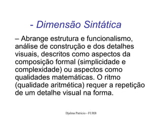 - Dimensão Sintática
– Abrange estrutura e funcionalismo,
análise de construção e dos detalhes
visuais, descritos como aspectos da
composição formal (simplicidade e
complexidade) ou aspectos como
qualidades matemáticas. O ritmo
(qualidade aritmética) requer a repetição
de um detalhe visual na forma.

               Djalma Patricio - FURB       91
 