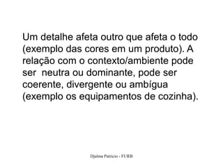 Um detalhe afeta outro que afeta o todo
(exemplo das cores em um produto). A
relação com o contexto/ambiente pode
ser neutra ou dominante, pode ser
coerente, divergente ou ambígua
(exemplo os equipamentos de cozinha).




               Djalma Patricio - FURB     92
 